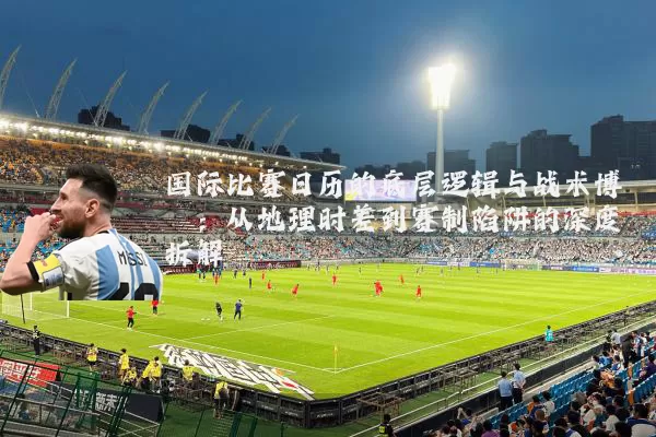 国际比赛日历的底层逻辑与战术博弈：从地理时差到赛制陷阱的深度拆解