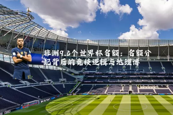 非洲9.5个世界杯名额：名额分配背后的竞技逻辑与地理博弈